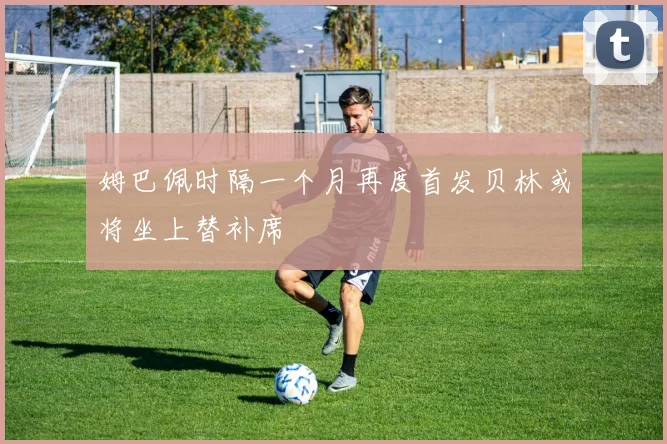 姆巴佩时隔一个月再度首发贝林或将坐上替补席