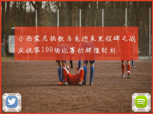 小西蒙尼执教马竞迎来里程碑之战庆祝第100场比赛的辉煌时刻